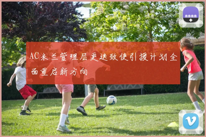 AC米兰管理层更迭致使引援计划全面重启新方向