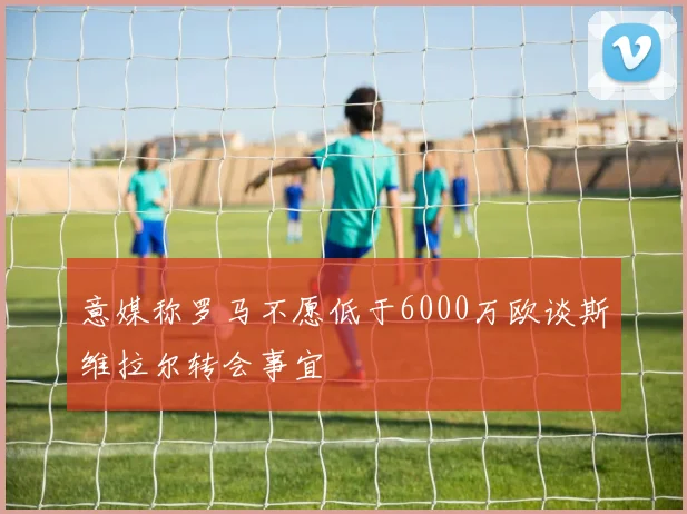 意媒称罗马不愿低于6000万欧谈斯维拉尔转会事宜