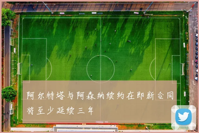 阿尔特塔与阿森纳续约在即新合同将至少延续三年