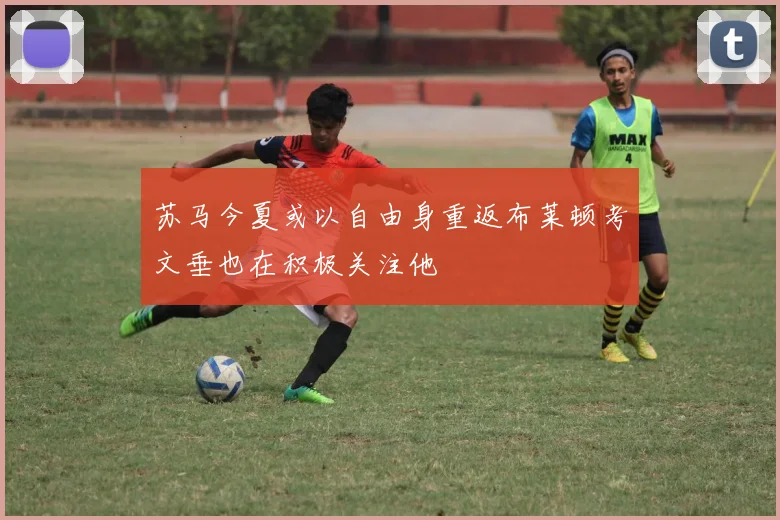 苏马今夏或以自由身重返布莱顿考文垂也在积极关注他