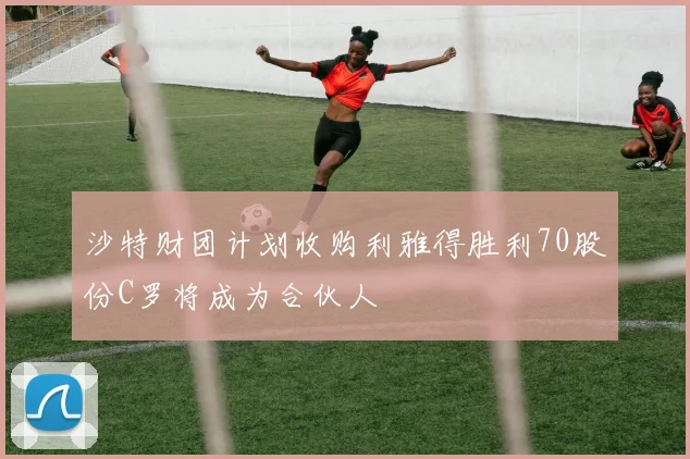 沙特财团计划收购利雅得胜利70股份C罗将成为合伙人