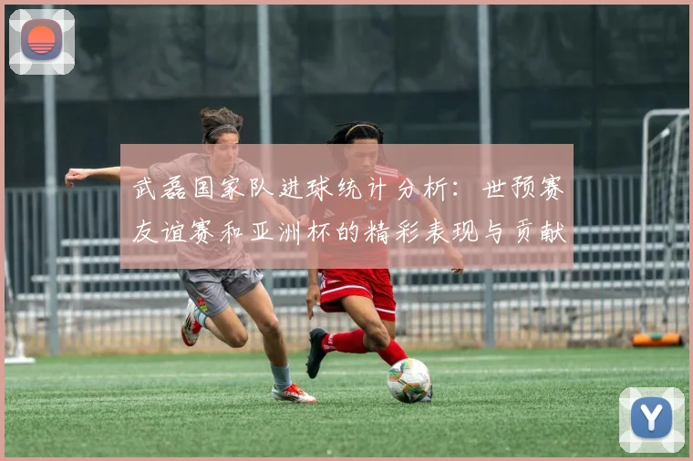 武磊国家队进球统计分析：世预赛友谊赛和亚洲杯的精彩表现与贡献