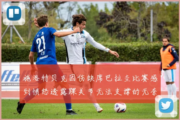 施洛特贝克因伤缺席巴拉圭比赛感到愤怒透露踝关节无法支撑的无奈