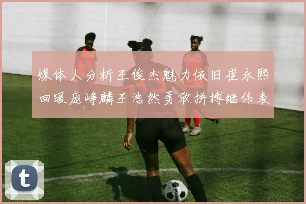 媒体人分析王俊杰魅力依旧崔永熙回暖庞峥麟王浩然勇敢拼搏继伟表现稳定