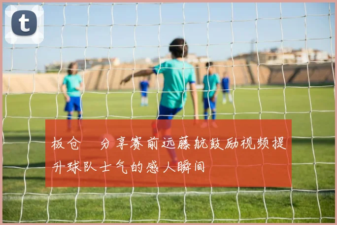 板仓滉分享赛前远藤航鼓励视频提升球队士气的感人瞬间
