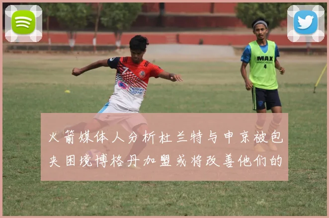 火箭媒体人分析杜兰特与申京被包夹困境博格丹加盟或将改善他们的进攻空间