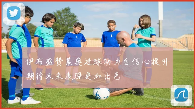 伊布盛赞莱奥进球助力自信心提升期待未来表现更加出色