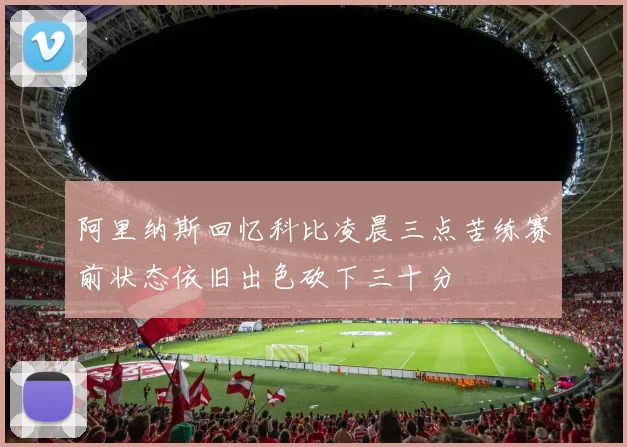 阿里纳斯回忆科比凌晨三点苦练赛前状态依旧出色砍下三十分