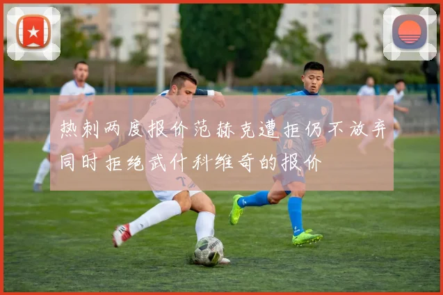 热刺两度报价范赫克遭拒仍不放弃同时拒绝武什科维奇的报价