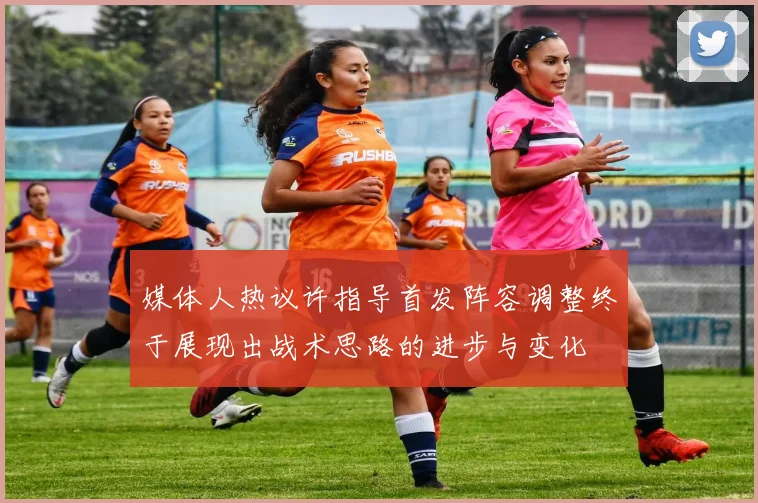 媒体人热议许指导首发阵容调整终于展现出战术思路的进步与变化