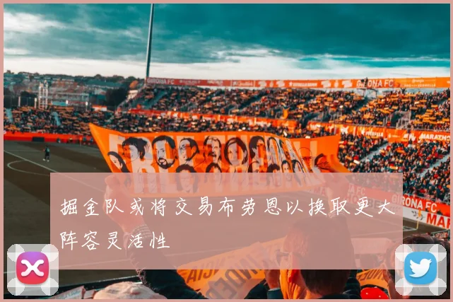 掘金队或将交易布劳恩以换取更大阵容灵活性