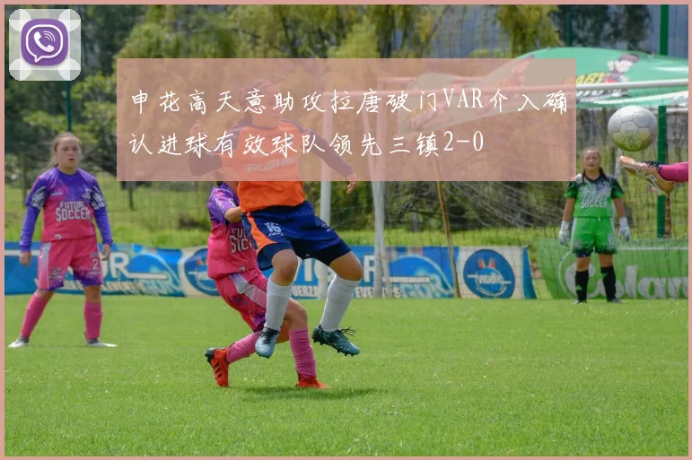 申花高天意助攻拉唐破门VAR介入确认进球有效球队领先三镇2-0