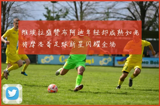 维埃拉盛赞布阿迪年轻却成熟如老将摩洛哥足球新星闪耀全场
